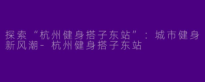 探索“杭州健身搭子东站”：城市健身新风潮-杭州健身搭子东站