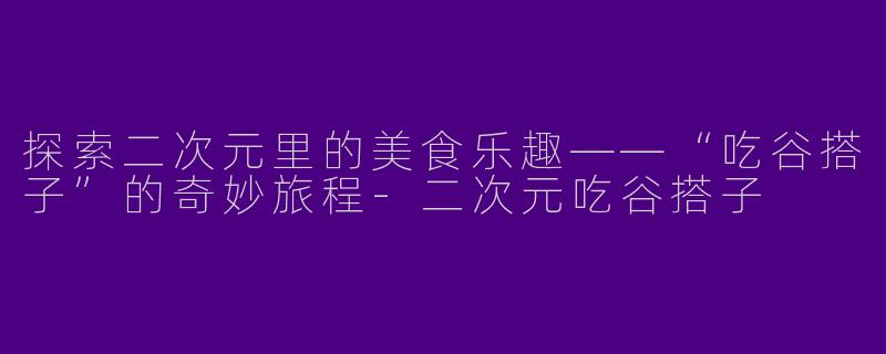 探索二次元里的美食乐趣——“吃谷搭子”的奇妙旅程-二次元吃谷搭子