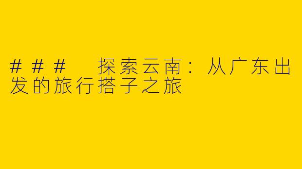 ### 探索云南：从广东出发的旅行搭子之旅