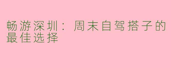 畅游深圳:周末自驾搭子的最佳选择