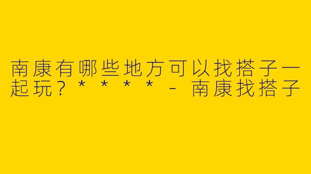 南康有哪些地方可以找搭子一起玩？****