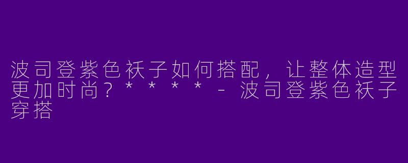 波司登紫色袄子如何搭配，让整体造型更加时尚？****-波司登紫色袄子穿搭