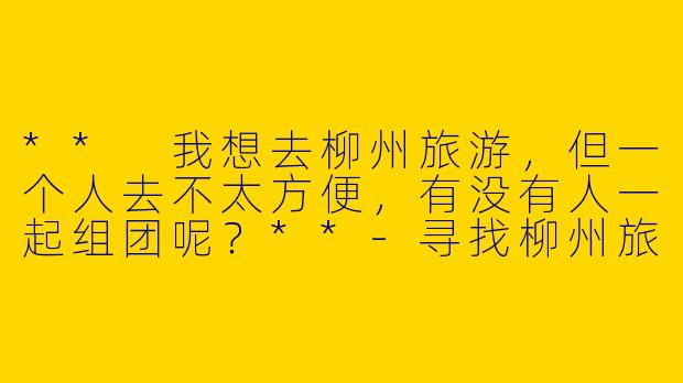 ** 我想去柳州旅游，但一个人去不太方便，有没有人一起组团呢？**