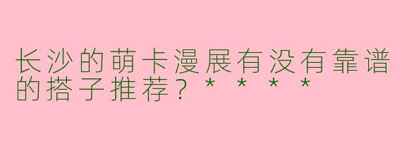 长沙的萌卡漫展有没有靠谱的搭子推荐？****