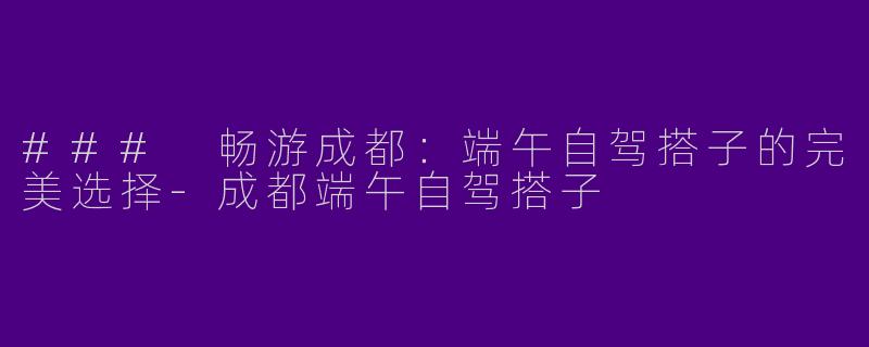 ### 畅游成都：端午自驾搭子的完美选择-成都端午自驾搭子