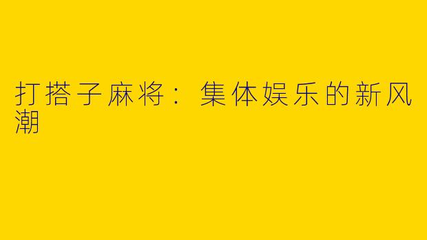 打搭子麻将：集体娱乐的新风潮
