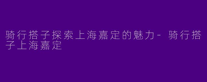 骑行搭子探索上海嘉定的魅力-骑行搭子上海嘉定
