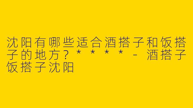 沈阳有哪些适合酒搭子和饭搭子的地方?****