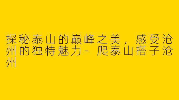 探秘泰山的巅峰之美，感受沧州的独特魅力-爬泰山搭子沧州