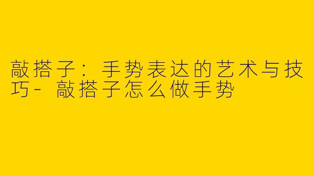 敲搭子：手势表达的艺术与技巧-敲搭子怎么做手势