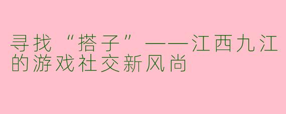 寻找“搭子”——江西九江的游戏社交新风尚