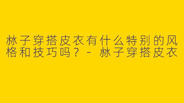 沝子穿搭皮衣有什么特别的风格和技巧吗？