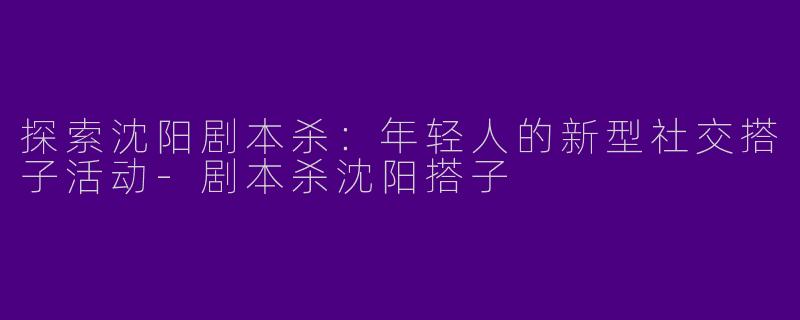 探索沈阳剧本杀：年轻人的新型社交搭子活动-剧本杀沈阳搭子