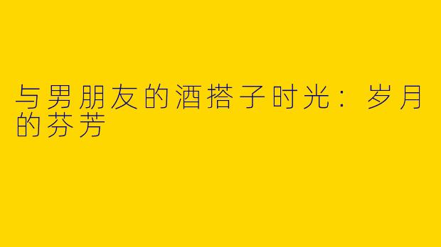 与男朋友的酒搭子时光:岁月的芬芳