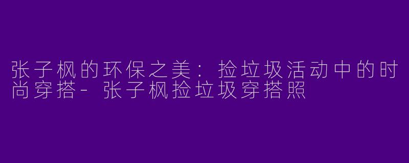 张子枫的环保之美：捡垃圾活动中的时尚穿搭-张子枫捡垃圾穿搭照