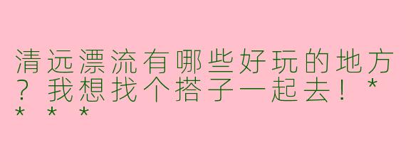 清远漂流有哪些好玩的地方？我想找个搭子一起去！****
