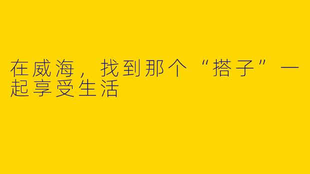 在威海，找到那个“搭子”一起享受生活