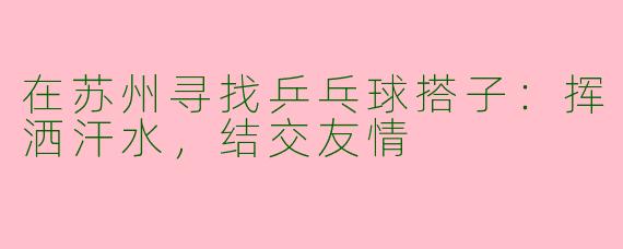 在苏州寻找乒乓球搭子：挥洒汗水，结交友情