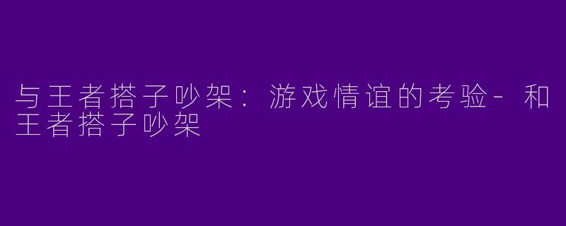 与王者搭子吵架：游戏情谊的考验-和王者搭子吵架