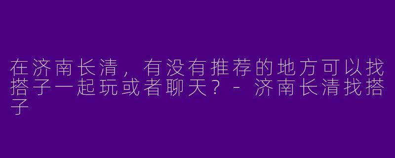 在济南长清，有没有推荐的地方可以找搭子一起玩或者聊天？