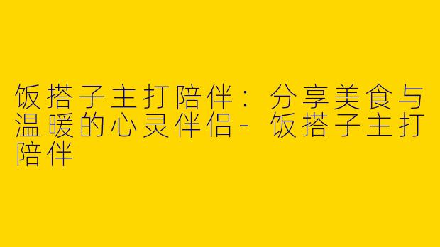 饭搭子主打陪伴：分享美食与温暖的心灵伴侣