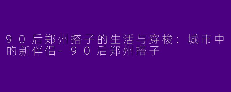90后郑州搭子的生活与穿梭：城市中的新伴侣-90后郑州搭子
