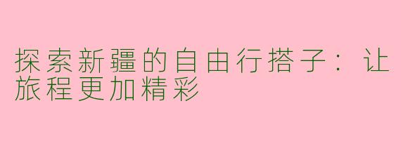 探索新疆的自由行搭子：让旅程更加精彩