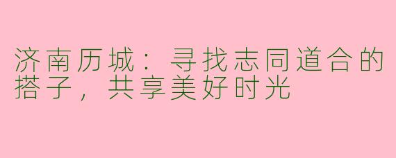 济南历城：寻找志同道合的搭子，共享美好时光