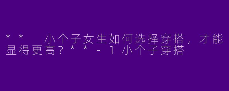 ** 小个子女生如何选择穿搭，才能显得更高？**