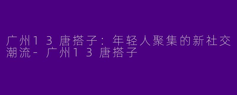 广州13唐搭子：年轻人聚集的新社交潮流-广州13唐搭子