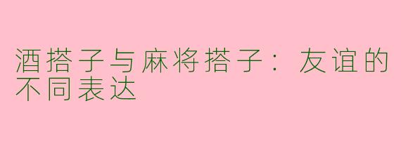 酒搭子与麻将搭子：友谊的不同表达