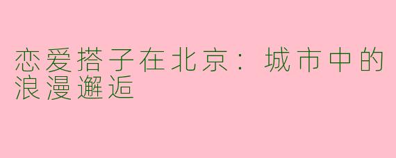 恋爱搭子在北京：城市中的浪漫邂逅