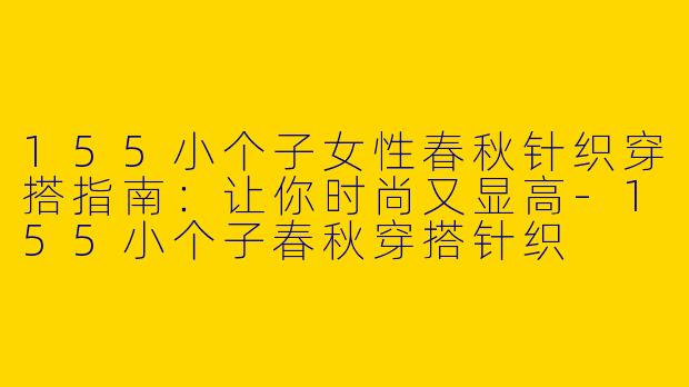 155小个子女性春秋针织穿搭指南:让你时尚又显高