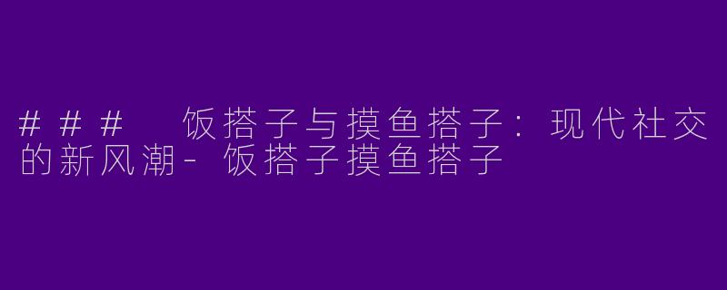 ### 饭搭子与摸鱼搭子：现代社交的新风潮-饭搭子摸鱼搭子