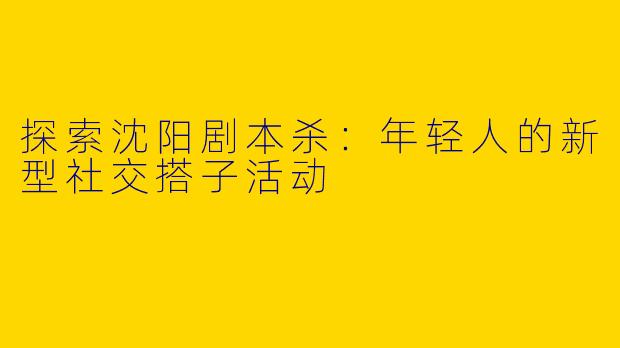 探索沈阳剧本杀：年轻人的新型社交搭子活动