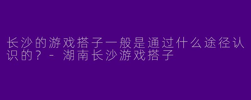 长沙的游戏搭子一般是通过什么途径认识的?