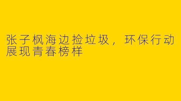 张子枫海边捡垃圾，环保行动展现青春榜样
