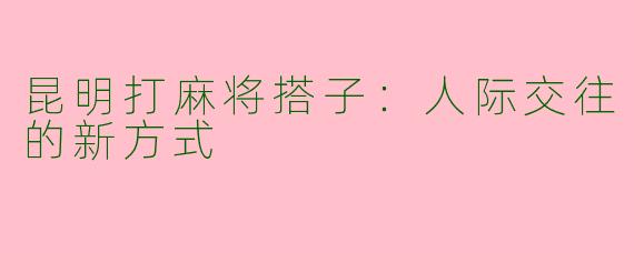 昆明打麻将搭子：人际交往的新方式