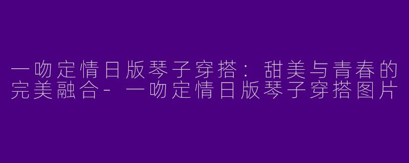 一吻定情日版琴子穿搭：甜美与青春的完美融合-一吻定情日版琴子穿搭图片