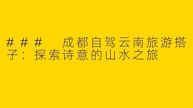 ### 成都自驾云南旅游搭子：探索诗意的山水之旅