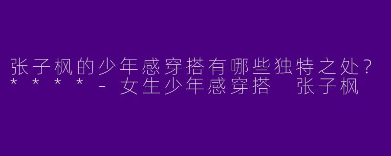 张子枫的少年感穿搭有哪些独特之处？****-女生少年感穿搭 张子枫