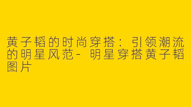 黄子韬的时尚穿搭：引领潮流的明星风范