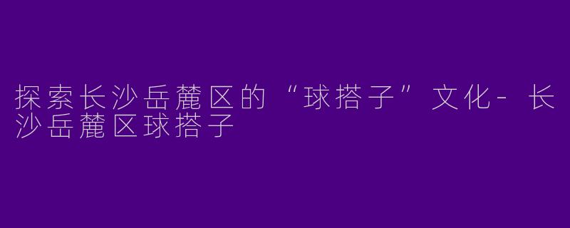 探索长沙岳麓区的“球搭子”文化