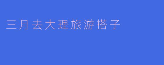 春游大理，寻觅旅途搭子