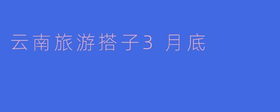 ### 探索云南的美好——3月底的旅游搭子推荐
