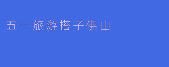### 携手前行，五一小长假佛山旅游搭子推荐