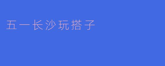 五一期间有没有推荐的长沙游玩搭子?