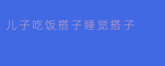 儿子吃饭搭子是什么? 答:儿子吃饭搭子就是和儿子一起吃饭的人,帮助他养成良好的饮食习惯。 问:那儿子睡觉搭子呢?