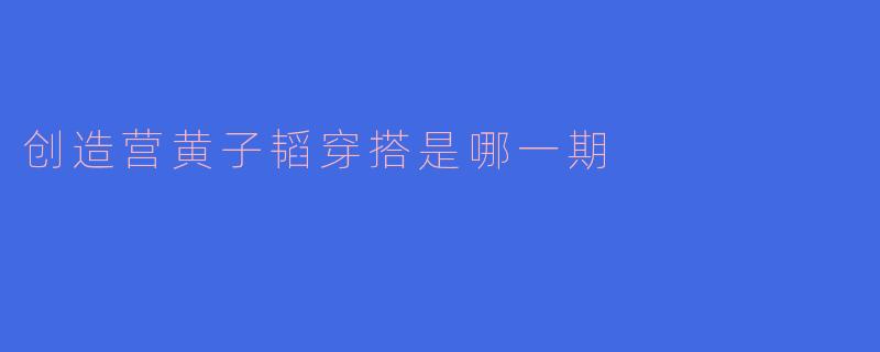 创造营中黄子韬的穿搭是哪一期最受欢迎？  