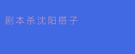 探索沈阳剧本杀:年轻人的新型社交搭子活动